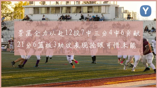景菡全力以赴12投7中三分4中6贡献21分6篮板3助攻表现抢眼可惜未能赢得比赛