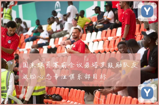 国米球员赛前会议劳塔罗鼓励队友放松心态专注俱乐部目标