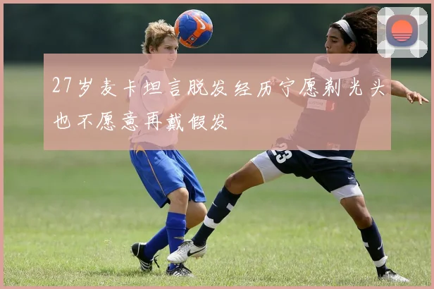 27岁麦卡坦言脱发经历宁愿剃光头也不愿意再戴假发