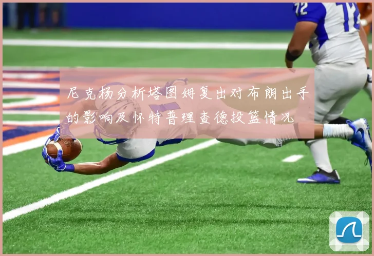 尼克杨分析塔图姆复出对布朗出手的影响及怀特普理查德投篮情况