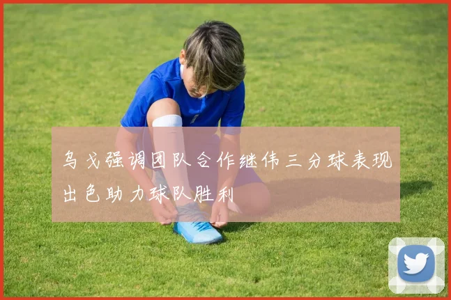 乌戈强调团队合作继伟三分球表现出色助力球队胜利