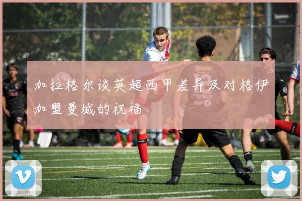 加拉格尔谈英超西甲差异及对格伊加盟曼城的祝福