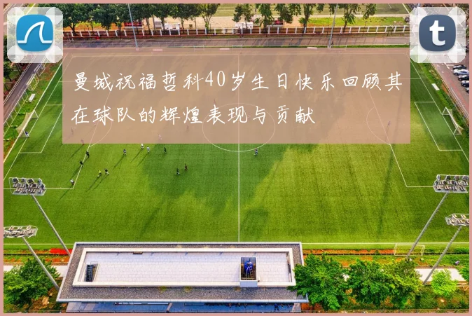 曼城祝福哲科40岁生日快乐回顾其在球队的辉煌表现与贡献