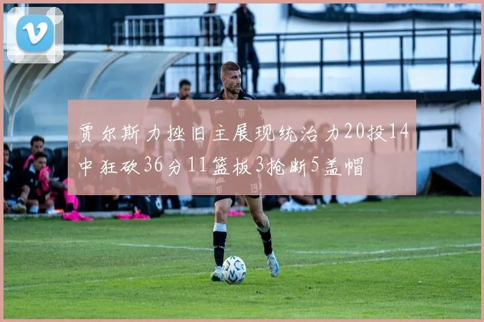 贾尔斯力挫旧主展现统治力20投14中狂砍36分11篮板3抢断5盖帽