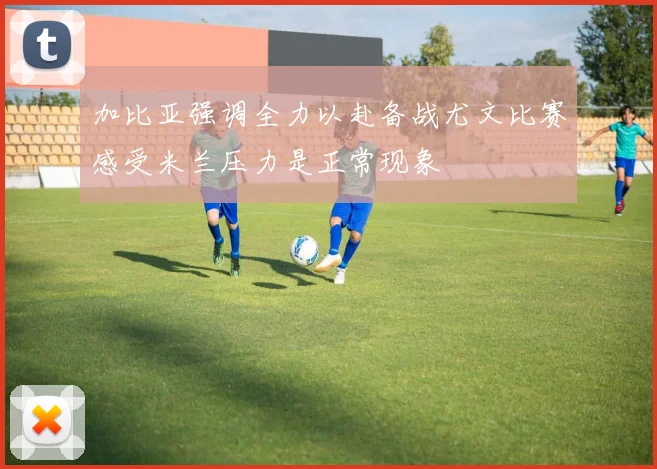 加比亚强调全力以赴备战尤文比赛感受米兰压力是正常现象