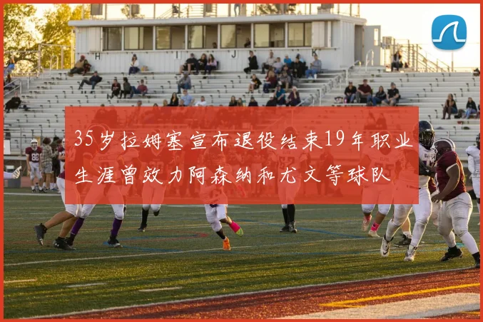 35岁拉姆塞宣布退役结束19年职业生涯曾效力阿森纳和尤文等球队
