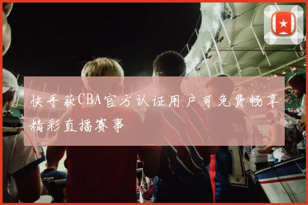 快手获CBA官方认证用户可免费畅享精彩直播赛事