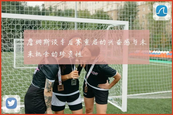 詹姆斯谈季后赛重启的兴奋感与未来机会的珍贵性