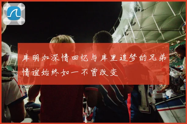 库明加深情回忆与库里追梦的兄弟情谊始终如一不曾改变