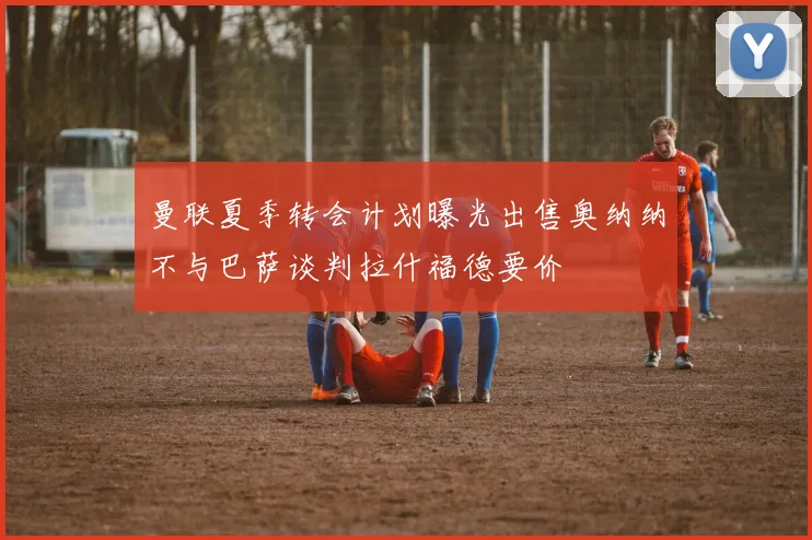 曼联夏季转会计划曝光出售奥纳纳不与巴萨谈判拉什福德要价