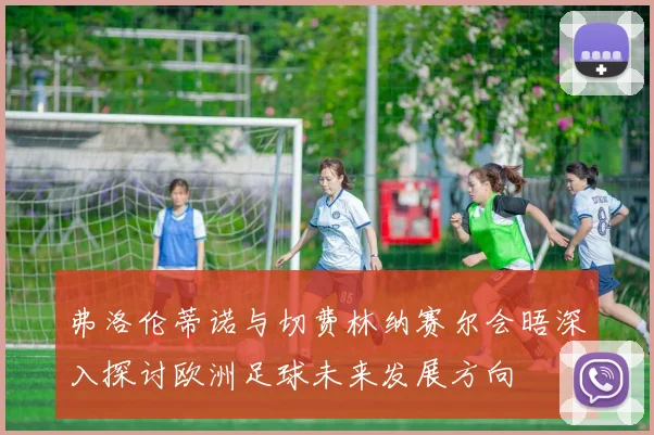 弗洛伦蒂诺与切费林纳赛尔会晤深入探讨欧洲足球未来发展方向