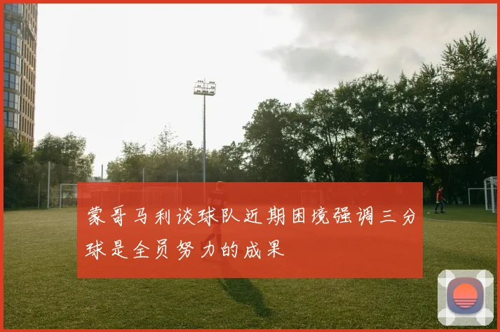 蒙哥马利谈球队近期困境强调三分球是全员努力的成果